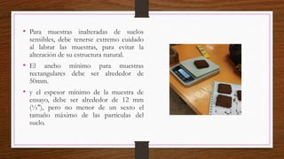 • Para muestras inalteradas de suelos
sensibles, debe tenerse extremo cuidado
al labrar las muestras, para evitar la
alteración de su estructura natural.
• El ancho mínimo para muestras
rectangulares debe ser alrededor de
50mm.
• y el espesor mínimo de la muestra de
ensayo, debe ser alrededor de 12 mm
(½"), pero no menor de un sexto el
tamaño máximo de las partículas del
suelo.
 