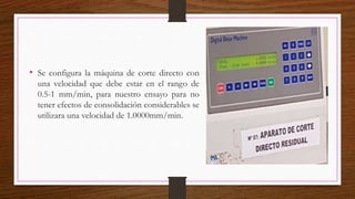 • Se configura la máquina de corte directo con
una velocidad que debe estar en el rango de
0.5-1 mm/min, para nuestro ensayo para no
tener efectos de consolidación considerables se
utilizara una velocidad de 1.0000mm/min.
 