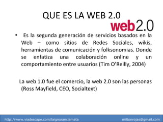 QUE ES LA WEB 2.0 Es la segunda generación de servicios basados en la Web – como sitios de Redes Sociales, wikis, herramientas de comunicación y folksonomias. Donde se enfatiza una colaboración online y un comportamiento entre usuarios (Tim O’Reilly, 2004) La web 1.0 fue el comercio, la web 2.0 son las personas (Ross Mayfield, CEO, Socialtext) http://www.viadescape.com/laignoranciamata  [email_address] 