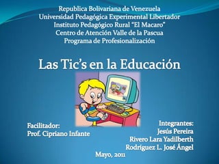 Republica Bolivariana de Venezuela Universidad Pedagógica Experimental Libertador Instituto Pedagógico Rural “El Macaro” Centro de Atención Valle de la Pascua Programa de Profesionalización Las Tic’s en la Educación Integrantes: Jesús Pereira Rivero Lara Yadilberth Rodríguez L. José Ángel Facilitador: Prof. Cipriano Infante Mayo, 2011 