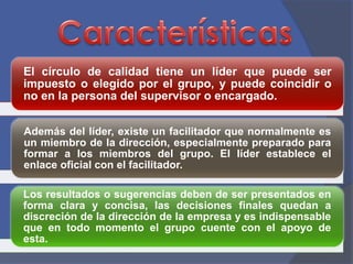 El círculo de calidad tiene un líder que puede ser 
impuesto o elegido por el grupo, y puede coincidir o 
no en la persona del supervisor o encargado. 
Además del líder, existe un facilitador que normalmente es 
un miembro de la dirección, especialmente preparado para 
formar a los miembros del grupo. El líder establece el 
enlace oficial con el facilitador. 
Los resultados o sugerencias deben de ser presentados en 
forma clara y concisa, las decisiones finales quedan a 
discreción de la dirección de la empresa y es indispensable 
que en todo momento el grupo cuente con el apoyo de 
esta. 
 