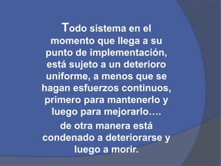 Todo sistema en el 
momento que llega a su 
punto de implementación, 
está sujeto a un deterioro 
uniforme, a menos que se 
hagan esfuerzos continuos, 
primero para mantenerlo y 
luego para mejorarlo…. 
de otra manera está 
condenado a deteriorarse y 
luego a morir. 
