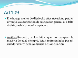 Art109
 El cónyuge menor de dieciocho años necesitará para el
 divorcio la autorización de su curador general o, a falta
 de éste, la de un curador especial.



 Análisis:Respecto, a los hijos que no cumplan la
 mayoría de edad siempre, serán representados por un
 curador dentro de la Audiencia de Conciliación.
 
