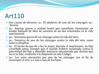 Art110
 Son causas de divorcio: 1a.- El adulterio de uno de los cónyuges; 2a.-
     Sevicia;
   3a.- Injurias graves o actitud hostil que manifieste claramente un
    estado habitual de falta de armonía de las dos voluntades en la vida
    matrimonial;
   4a.- Amenazas graves de un cónyuge contra la vida del otro;
   5a.- Tentativa de uno de los cónyuges contra la vida del otro, como
    autor o cómplice;
   6a.- El hecho de que de a luz la mujer, durante el matrimonio, un hijo
    concebido antes, siempre que el marido hubiere reclamado contra la
    paternidad del hijo y obtenido sentencia ejecutoriada que declare que
    no es su hijo, conforme a lo dispuesto en este Código;
   7a.- Los actos ejecutados por uno de los cónyuges con el fin de
    corromper al otro, o a uno o más de los hijos;
 