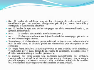  8a.- El hecho de adolecer uno de los cónyuges de enfermedad grave,
    considerada por tres médicos, designados por el juez, como incurable y
    contagiosa o transmisible a la prole;
   9a.- El hecho de que uno de los cónyuges sea ebrio consuetudinario o, en
    general, toxicómano;
   10a.-     La condena ejecutoriada a reclusión mayor; y,
   11a.-      El abandono voluntario e injustificado del otro cónyuge, por más de
    un año ininterrumpidamente.
   Sin embargo, si el abandono a que se refiere el inciso anterior, hubiere durado
    más de tres años, el divorcio podrá ser demandado por cualquiera de los
    cónyuges.
   En lo que fuere aplicable, las causas previstas en este artículo, serán apreciadas
    y calificadas por el juez, teniendo en cuenta la educación, posición social y
    demás circunstancias que puedan presentarse.
   El divorcio por estas causas será declarado judicialmente por sentencia
    ejecutoriada, en virtud de demanda propuesta por el cónyuge que se creyere
    perjudicado por la existencia de una o más de dichas causas, con la salvedad
    establecida en el inciso segundo de la causal 11a. de este artículo.
 