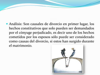  Análisis: Son causales de divorcio en primer lugar, los
 hechos constitutivos que solo pueden ser demandados
 por el cónyuge perjudicado, es decir uno de los hechos
 cometidos por los esposos sólo puede ser considerado
 como causas del divorcio, si estos han surgido durante
 el matrimonio.
 