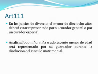 Art111
 En los juicios de divorcio, el menor de dieciocho años
 deberá estar representado por su curador general o por
 un curador especial.

 Analisis:Todo niño, niña o adolescente menor de edad
 será representado por su guardador durante la
 disolución del vinculo matrimonial.
 