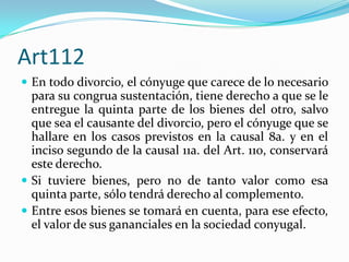 Art112
 En todo divorcio, el cónyuge que carece de lo necesario
  para su congrua sustentación, tiene derecho a que se le
  entregue la quinta parte de los bienes del otro, salvo
  que sea el causante del divorcio, pero el cónyuge que se
  hallare en los casos previstos en la causal 8a. y en el
  inciso segundo de la causal 11a. del Art. 110, conservará
  este derecho.
 Si tuviere bienes, pero no de tanto valor como esa
  quinta parte, sólo tendrá derecho al complemento.
 Entre esos bienes se tomará en cuenta, para ese efecto,
  el valor de sus gananciales en la sociedad conyugal.
 