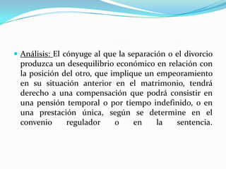  Análisis: El cónyuge al que la separación o el divorcio
 produzca un desequilibrio económico en relación con
 la posición del otro, que implique un empeoramiento
 en su situación anterior en el matrimonio, tendrá
 derecho a una compensación que podrá consistir en
 una pensión temporal o por tiempo indefinido, o en
 una prestación única, según se determine en el
 convenio     regulador     o    en    la  sentencia.
 