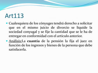 Art113
 Cualesquiera de los cónyuges tendrá derecho a solicitar
  que en el mismo juicio de divorcio se liquide la
  sociedad conyugal y se fije la cantidad que se le ha de
  entregar en conformidad con el artículo anterior.
 Análisis:La cuantía de la pensión la fija el juez en
  función de los ingresos y bienes de la persona que debe
  satisfacerla.
 