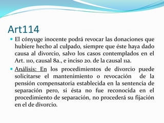 Art114
 El cónyuge inocente podrá revocar las donaciones que
  hubiere hecho al culpado, siempre que éste haya dado
  causa al divorcio, salvo los casos contemplados en el
  Art. 110, causal 8a., e inciso 2o. de la causal 11a.
 Análisis: En los procedimientos de divorcio puede
  solicitarse el mantenimiento o revocación de la
  pensión compensatoria establecida en la sentencia de
  separación pero, si ésta no fue reconocida en el
  procedimiento de separación, no procederá su fijación
  en el de divorcio.
 