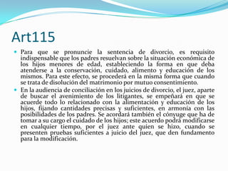 Art115
 Para que se pronuncie la sentencia de divorcio, es requisito
  indispensable que los padres resuelvan sobre la situación económica de
  los hijos menores de edad, estableciendo la forma en que deba
  atenderse a la conservación, cuidado, alimento y educación de los
  mismos. Para este efecto, se procederá en la misma forma que cuando
  se trata de disolución del matrimonio por mutuo consentimiento.
 En la audiencia de conciliación en los juicios de divorcio, el juez, aparte
  de buscar el avenimiento de los litigantes, se empeñará en que se
  acuerde todo lo relacionado con la alimentación y educación de los
  hijos, fijando cantidades precisas y suficientes, en armonía con las
  posibilidades de los padres. Se acordará también el cónyuge que ha de
  tomar a su cargo el cuidado de los hijos; este acuerdo podrá modificarse
  en cualquier tiempo, por el juez ante quien se hizo, cuando se
  presenten pruebas suficientes a juicio del juez, que den fundamento
  para la modificación.
 