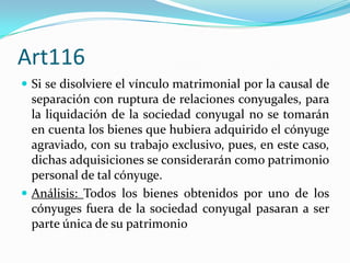 Art116
 Si se disolviere el vínculo matrimonial por la causal de
  separación con ruptura de relaciones conyugales, para
  la liquidación de la sociedad conyugal no se tomarán
  en cuenta los bienes que hubiera adquirido el cónyuge
  agraviado, con su trabajo exclusivo, pues, en este caso,
  dichas adquisiciones se considerarán como patrimonio
  personal de tal cónyuge.
 Análisis: Todos los bienes obtenidos por uno de los
  cónyuges fuera de la sociedad conyugal pasaran a ser
  parte única de su patrimonio
 