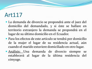 Art117
 La demanda de divorcio se propondrá ante el juez del
  domicilio del demandado, y si éste se hallare en
  territorio extranjero la demanda se propondrá en el
  lugar de su último domicilio en el Ecuador.
 Para los efectos de este artículo se tendrá por domicilio
  de la mujer el lugar de su residencia actual, aún
  cuando el marido estuviere domiciliado en otro lugar.
 Análisis: Una demanda de divorcio siempre se
  establecerá al lugar de la última residencia del
  cónyuge.
 