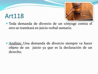Art118
 Toda demanda de divorcio de un cónyuge contra el
 otro se tramitará en juicio verbal sumario.



 Análisis: Una demanda de divorcio siempre va hacer
 objeto de un juicio ya que es la declaración de un
 derecho.
 