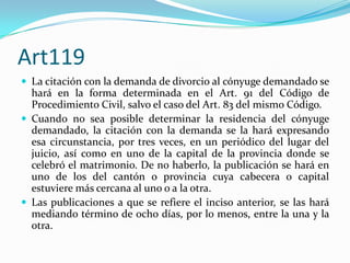Art119
 La citación con la demanda de divorcio al cónyuge demandado se
  hará en la forma determinada en el Art. 91 del Código de
  Procedimiento Civil, salvo el caso del Art. 83 del mismo Código.
 Cuando no sea posible determinar la residencia del cónyuge
  demandado, la citación con la demanda se la hará expresando
  esa circunstancia, por tres veces, en un periódico del lugar del
  juicio, así como en uno de la capital de la provincia donde se
  celebró el matrimonio. De no haberlo, la publicación se hará en
  uno de los del cantón o provincia cuya cabecera o capital
  estuviere más cercana al uno o a la otra.
 Las publicaciones a que se refiere el inciso anterior, se las hará
  mediando término de ocho días, por lo menos, entre la una y la
  otra.
 