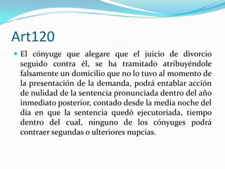 Art120
 El cónyuge que alegare que el juicio de divorcio
 seguido contra él, se ha tramitado atribuyéndole
 falsamente un domicilio que no lo tuvo al momento de
 la presentación de la demanda, podrá entablar acción
 de nulidad de la sentencia pronunciada dentro del año
 inmediato posterior, contado desde la media noche del
 día en que la sentencia quedó ejecutoriada, tiempo
 dentro del cual, ninguno de los cónyuges podrá
 contraer segundas o ulteriores nupcias.
 