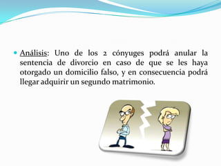  Análisis: Uno de los 2 cónyuges podrá anular la
 sentencia de divorcio en caso de que se les haya
 otorgado un domicilio falso, y en consecuencia podrá
 llegar adquirir un segundo matrimonio.
 
