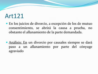 Art121
 En los juicios de divorcio, a excepción de los de mutuo
 consentimiento, se abrirá la causa a prueba, no
 obstante el allanamiento de la parte demandada.

 Análisis: En un divorcio por causales siempre se dará
 paso a un allanamiento por parte del cónyuge
 agraviado
 