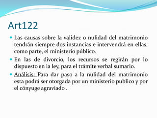 Art122
 Las causas sobre la validez o nulidad del matrimonio
  tendrán siempre dos instancias e intervendrá en ellas,
  como parte, el ministerio público.
 En las de divorcio, los recursos se regirán por lo
  dispuesto en la ley, para el trámite verbal sumario.
 Análisis: Para dar paso a la nulidad del matrimonio
  esta podrá ser otorgada por un ministerio publico y por
  el cónyuge agraviado .
 