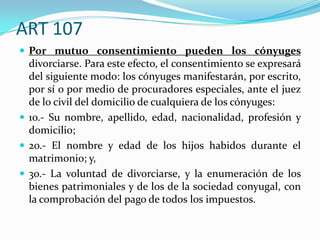 ART 107
 Por mutuo consentimiento pueden los cónyuges
  divorciarse. Para este efecto, el consentimiento se expresará
  del siguiente modo: los cónyuges manifestarán, por escrito,
  por sí o por medio de procuradores especiales, ante el juez
  de lo civil del domicilio de cualquiera de los cónyuges:
 1o.- Su nombre, apellido, edad, nacionalidad, profesión y
  domicilio;
 2o.- El nombre y edad de los hijos habidos durante el
  matrimonio; y,
 3o.- La voluntad de divorciarse, y la enumeración de los
  bienes patrimoniales y de los de la sociedad conyugal, con
  la comprobación del pago de todos los impuestos.
 