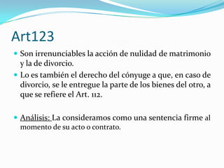 Art123
 Son irrenunciables la acción de nulidad de matrimonio
  y la de divorcio.
 Lo es también el derecho del cónyuge a que, en caso de
  divorcio, se le entregue la parte de los bienes del otro, a
  que se refiere el Art. 112.

 Análisis: La consideramos como una sentencia firme al
  momento de su acto o contrato.
 