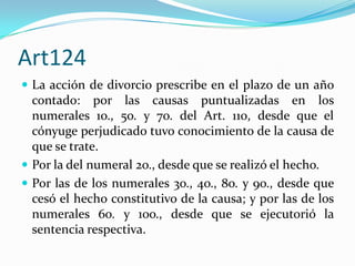 Art124
 La acción de divorcio prescribe en el plazo de un año
  contado: por las causas puntualizadas en los
  numerales 1o., 5o. y 7o. del Art. 110, desde que el
  cónyuge perjudicado tuvo conocimiento de la causa de
  que se trate.
 Por la del numeral 2o., desde que se realizó el hecho.
 Por las de los numerales 3o., 4o., 8o. y 9o., desde que
  cesó el hecho constitutivo de la causa; y por las de los
  numerales 6o. y 10o., desde que se ejecutorió la
  sentencia respectiva.
 