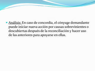  Análisis: En caso de concordia, el cónyuge demandante
 puede iniciar nueva acción por causas sobrevinientes o
 descubiertas después de la reconciliación y hacer uso
 de las anteriores para apoyarse en ellas.
 
