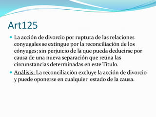 Art125
 La acción de divorcio por ruptura de las relaciones
  conyugales se extingue por la reconciliación de los
  cónyuges; sin perjuicio de la que pueda deducirse por
  causa de una nueva separación que reúna las
  circunstancias determinadas en este Título.
 Análisis: La reconciliación excluye la acción de divorcio
  y puede oponerse en cualquier estado de la causa.
 