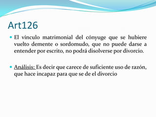 Art126
 El vínculo matrimonial del cónyuge que se hubiere
  vuelto demente o sordomudo, que no puede darse a
  entender por escrito, no podrá disolverse por divorcio.

 Análisis: Es decir que carece de suficiente uso de razón,
  que hace incapaz para que se de el divorcio
 