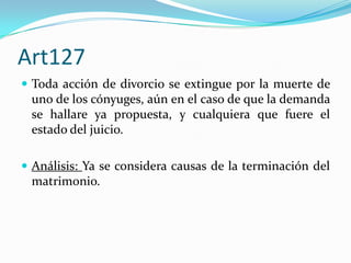 Art127
 Toda acción de divorcio se extingue por la muerte de
 uno de los cónyuges, aún en el caso de que la demanda
 se hallare ya propuesta, y cualquiera que fuere el
 estado del juicio.

 Análisis: Ya se considera causas de la terminación del
 matrimonio.
 