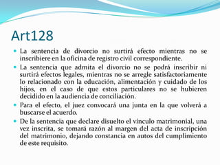 Art128
 La sentencia de divorcio no surtirá efecto mientras no se
  inscribiere en la oficina de registro civil correspondiente.
 La sentencia que admita el divorcio no se podrá inscribir ni
  surtirá efectos legales, mientras no se arregle satisfactoriamente
  lo relacionado con la educación, alimentación y cuidado de los
  hijos, en el caso de que estos particulares no se hubieren
  decidido en la audiencia de conciliación.
 Para el efecto, el juez convocará una junta en la que volverá a
  buscarse el acuerdo.
 De la sentencia que declare disuelto el vínculo matrimonial, una
  vez inscrita, se tomará razón al margen del acta de inscripción
  del matrimonio, dejando constancia en autos del cumplimiento
  de este requisito.
 