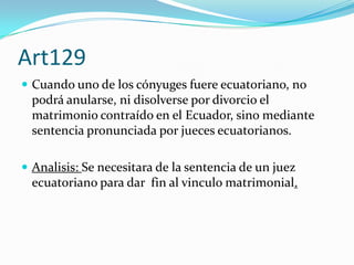 Art129
 Cuando uno de los cónyuges fuere ecuatoriano, no
  podrá anularse, ni disolverse por divorcio el
  matrimonio contraído en el Ecuador, sino mediante
  sentencia pronunciada por jueces ecuatorianos.

 Analisis: Se necesitara de la sentencia de un juez
  ecuatoriano para dar fin al vinculo matrimonial.
 