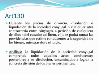 Art130
 Durante   los juicios de divorcio, disolución o
 liquidación de la sociedad conyugal o cualquier otra
 controversia entre cónyuges, a petición de cualquiera
 de ellos o del curador ad-litem, el juez podrá tomar las
 providencias que estime conducentes a la seguridad de
 los bienes, mientras dure el juicio.

 Análisis: La liquidación de la sociedad conyugal
 comprende todos aquellos actos conducentes
 posteriores a su disolución, encaminados a lograr la
 concreta división de los bienes pertinentes.
 