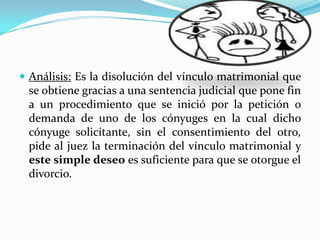  Análisis: Es la disolución del vínculo matrimonial que
 se obtiene gracias a una sentencia judicial que pone fin
 a un procedimiento que se inició por la petición o
 demanda de uno de los cónyuges en la cual dicho
 cónyuge solicitante, sin el consentimiento del otro,
 pide al juez la terminación del vínculo matrimonial y
 este simple deseo es suficiente para que se otorgue el
 divorcio.
 