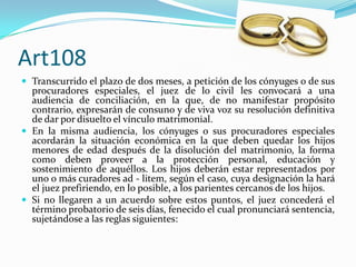Art108
 Transcurrido el plazo de dos meses, a petición de los cónyuges o de sus
  procuradores especiales, el juez de lo civil les convocará a una
  audiencia de conciliación, en la que, de no manifestar propósito
  contrario, expresarán de consuno y de viva voz su resolución definitiva
  de dar por disuelto el vínculo matrimonial.
 En la misma audiencia, los cónyuges o sus procuradores especiales
  acordarán la situación económica en la que deben quedar los hijos
  menores de edad después de la disolución del matrimonio, la forma
  como deben proveer a la protección personal, educación y
  sostenimiento de aquéllos. Los hijos deberán estar representados por
  uno o más curadores ad - litem, según el caso, cuya designación la hará
  el juez prefiriendo, en lo posible, a los parientes cercanos de los hijos.
 Si no llegaren a un acuerdo sobre estos puntos, el juez concederá el
  término probatorio de seis días, fenecido el cual pronunciará sentencia,
  sujetándose a las reglas siguientes:
 