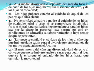  1a.- A la madre divorciada o separada del marido toca el
    cuidado de los hijos impúberes, sin distinción de sexo, y de
    las hijas en toda edad;
   2a.- Los hijos púberes estarán al cuidado de aquel de los
    padres que ellos elijan;
   3a.- No se confiará al padre o madre el cuidado de los hijos,
    de cualquier edad o sexo, si se comprobare inhabilidad
    física o moral para cuidarlos, inconveniencia para los hijos,
    sea por la situación personal, sea porque no esté en
    condiciones de educarlos satisfactoriamente, o haya temor
    de que se perviertan;
   4a.- Tampoco se confiará el cuidado de los hijos al cónyuge
    que hubiere dado causa para el divorcio por cualesquiera de
    los motivos señalados en el Art. 110;
   5a.- El matrimonio del cónyuge divorciado dará derecho al
    cónyuge que no se hubiere vuelto a casar para pedir al juez
    que se le encargue el cuidado de los hijos hasta que
    cumplan la mayor edad
 