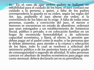  6a.- En el caso de que ambos padres se hallaren en
 inhabilidad para el cuidado de los hijos, el juez confiará ese
 cuidado a la persona a quien, a falta de los padres
 correspondería la guarda en su orden, según las reglas del
 Art. 393, pudiendo el juez alterar ese orden, si la
 conveniencia de los hijos así lo exige. A falta de todas estas
 personas, cuando, a convicción del juez, el menor o
 menores se encuentran en estado de abandono, ordenará
 que sean entregados a un establecimiento de Asistencia
 Social, público o privado, o en colocación familiar en un
 hogar de reconocida honorabilidad y de suficiente
 capacidad económica, y fijará, al efecto, la pensión que
 deban pagar así el padre como la madre, o las personas que
 le deban alimentos, para atender a la crianza y educación
 de los hijos, todo lo cual se resolverá a solicitud del
 ministerio público o de los parientes hasta el cuarto grado
 de consanguinidad o segundo de afinidad. Si tales personas
 carecen en absoluto de medios económicos para pagar una
 cuota mensual, deberá declararlo así en su providencia.
 