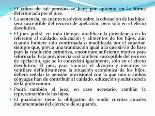  El cobro de tal pensión se hará por apremio en la forma
    determinada por el juez.
   La sentencia, en cuanto resolviere sobre la educación de los hijos,
    será susceptible del recurso de apelación, pero solo en el efecto
    devolutivo.
   El juez podrá, en todo tiempo, modificar la providencia en lo
    referente al cuidado, educación y alimentos de los hijos, aún
    cuando hubiere sido confirmada o modificada por el superior,
    siempre que, previa una tramitación igual a la que sirvió de base
    para la resolución primitiva, encontrare suficiente motivo para
    reformarla. Esta providencia será también susceptible del recurso
    de apelación, que se lo concederá igualmente, sólo en el efecto
    devolutivo. El juez, para tramitar el divorcio y mientras se
    ventilare definitivamente la situación económica de los hijos,
    deberá señalar la pensión provisional con la que uno o ambos
    cónyuges han de contribuir al cuidado, educación y subsistencia
    de la prole común.
   Podrá también el juez, en caso necesario, cambiar la
    representación de los hijos.
   El guardador tiene la obligación de rendir cuentas anuales
    documentadas del ejercicio de su guarda.
 
