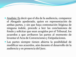  Analisis: Es decir que el día de la audiencia, comparece
  el Abogado apoderado, quien en representación de
  ambas partes, y sin que haya contestación litigiosa de
  ninguna índole, procede a leer las conclusiones de
  fondo y solicitar que sean acogidos por el Tribunal, los
  acuerdos a que arribaron las partes al momento de
  levantar el Acta de Convenciones y Estipulaciones.
 Las partes siempre tienen abierta la posibilidad de
  modificar sus acuerdos, aún durante el desarrollo de la
  audiencia y en presencia del Juez.
 
