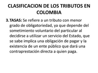 CLASIFICACION DE LOS TRIBUTOS EN COLOMBIA3.	TASAS: Se refiere a un tributo con menor grado de obligatoriedad, ya que depende del sometimiento voluntario del particular al decidirse a utilizar un servicio del Estado, que se sabe implica una obligación de pagar y la existencia de un ente público que dará una contraprestación directa a quien paga.