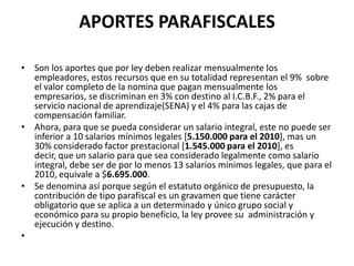 APORTES PARAFISCALESSon los aportes que por ley deben realizar mensualmente los empleadores, estos recursos que en su totalidad representan el 9%  sobre el valor completo de la nomina que pagan mensualmente los empresarios, se discriminan en 3% con destino al I.C.B.F., 2% para el servicio nacional de aprendizaje(SENA) y el 4% para las cajas de compensación familiar.Ahora, para que se pueda considerar un salario integral, este no puede ser inferior a 10 salarios mínimos legales [5.150.000 para el 2010], mas un 30% considerado factor prestacional [1.545.000 para el 2010], es decir, que un salario para que sea considerado legalmente como salario integral, debe ser de por lo menos 13 salarios mínimos legales, que para el 2010, equivale a $6.695.000.Se denomina así porque según el estatuto orgánico de presupuesto, la contribución de tipo parafiscal es un gravamen que tiene carácter obligatorio que se aplica a un determinado y único grupo social y económico para su propio beneficio, la ley provee su  administración y ejecución y destino. 