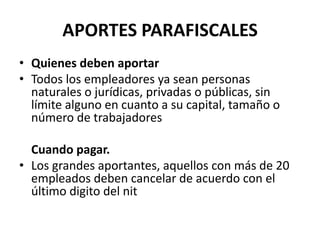 APORTES PARAFISCALESQuienes deben aportarTodos los empleadores ya sean personas naturales o jurídicas, privadas o públicas, sin límite alguno en cuanto a su capital, tamaño o número de trabajadores	Cuando pagar.Los grandes aportantes, aquellos con más de 20 empleados deben cancelar de acuerdo con el último digito del nit