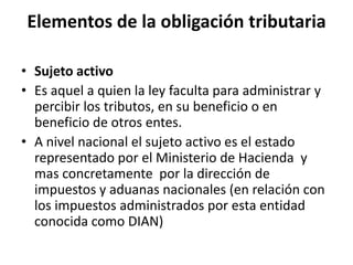Elementos de la obligación tributaria Sujeto activoEs aquel a quien la ley faculta para administrar y percibir los tributos, en su beneficio o en beneficio de otros entes.A nivel nacional el sujeto activo es el estado representado por el Ministerio de Hacienda  y mas concretamente  por la dirección de impuestos y aduanas nacionales (en relación con los impuestos administrados por esta entidad conocida como DIAN)
