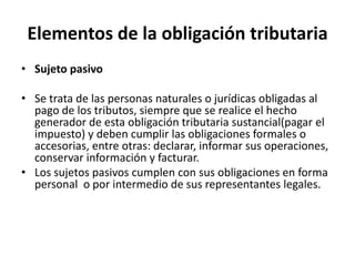 Elementos de la obligación tributariaSujeto pasivoSe trata de las personas naturales o jurídicas obligadas al pago de los tributos, siempre que se realice el hecho generador de esta obligación tributaria sustancial(pagar el impuesto) y deben cumplir las obligaciones formales o accesorias, entre otras: declarar, informar sus operaciones, conservar información y facturar.Los sujetos pasivos cumplen con sus obligaciones en forma personal  o por intermedio de sus representantes legales.