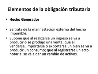 Elementos de la obligación tributariaHecho Generador Se trata de la manifestación externa del hecho imponible.Supone que al realizarse un ingreso se va a producir o se produjo una venta; que al venderse, importarse o exportarse un bien se va a producir un consumo; que al registrarse un acto notarial se va a dar un cambio de activos. 