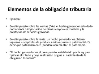 Elementos de la obligación tributariaEjemplo: En el impuesto sobre las ventas (IVA): el hecho generador esta dado por la venta o importación de bienes corporales muebles y la prestación de servicios gravados. En el impuesto sobre la renta: un hecho generador es obtener ingresos susceptibles de producir enriquecimiento patrimonial. Es decir que potencialmente  pueden incrementar  el patrimonio. “El hecho generador es el presupuesto  establecido por la ley para tipificar el tributo y cuya realización origina el nacimiento de la obligación tributaria”  