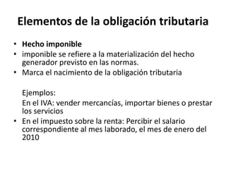 Elementos de la obligación tributariaHecho imponibleimponible se refiere a la materialización del hecho generador previsto en las normas.Marca el nacimiento de la obligación tributaria	Ejemplos: 	En el IVA: vender mercancías, importar bienes o prestar los serviciosEn el impuesto sobre la renta: Percibir el salario correspondiente al mes laborado, el mes de enero del 2010