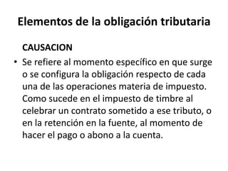 Elementos de la obligación tributaria	CAUSACIONSe refiere al momento específico en que surge o se configura la obligación respecto de cada  una de las operaciones materia de impuesto. Como sucede en el impuesto de timbre al celebrar un contrato sometido a ese tributo, o en la retención en la fuente, al momento de hacer el pago o abono a la cuenta.