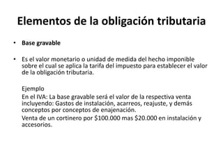 Elementos de la obligación tributariaBase gravable  Es el valor monetario o unidad de medida del hecho imponible sobre el cual se aplica la tarifa del impuesto para establecer el valor de la obligación tributaria.	Ejemplo 	En el IVA: La base gravable será el valor de la respectiva venta incluyendo: Gastos de instalación, acarreos, reajuste, y demás conceptos por conceptos de enajenación.	Venta de un cortinero por $100.000 mas $20.000 en instalación y accesorios. 